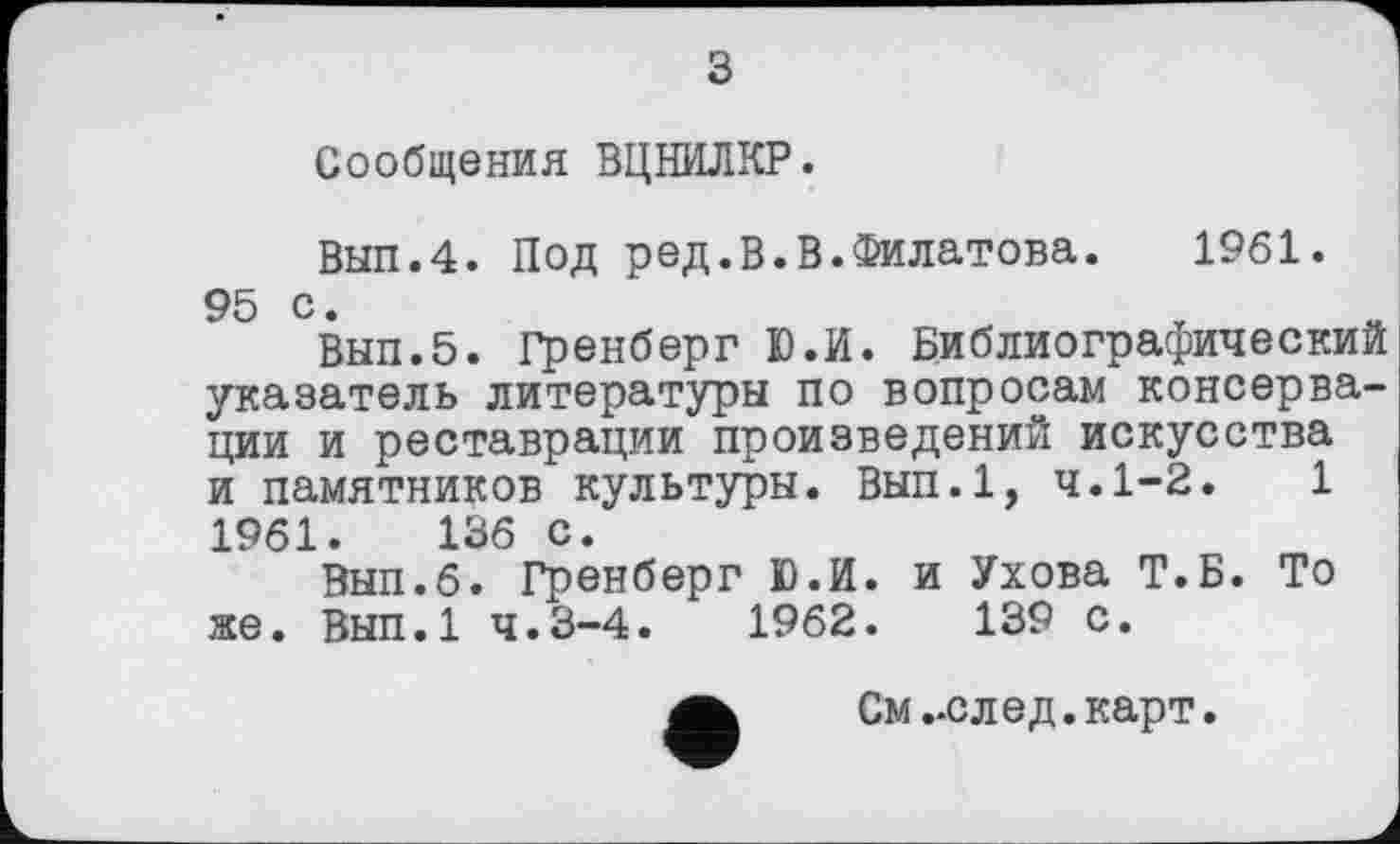 ﻿з
Сообщения ВЦНИЛКР.
Вып.4. Под ред.В.В.Филатова.	1961.
95 с.
Вып.5. Гренберг Ю.И. Библиографический указатель литературы по вопросам консервации и реставрации произведений искусства и памятников культуры. Вып.1, ч.1-2.	1
1961.	136 с.
Вып.б. Гренберг Ю.И. и Ухова Т.Б. То же. Вып.1 4.3-4.	1962.	139 с.
См ..след. карт.